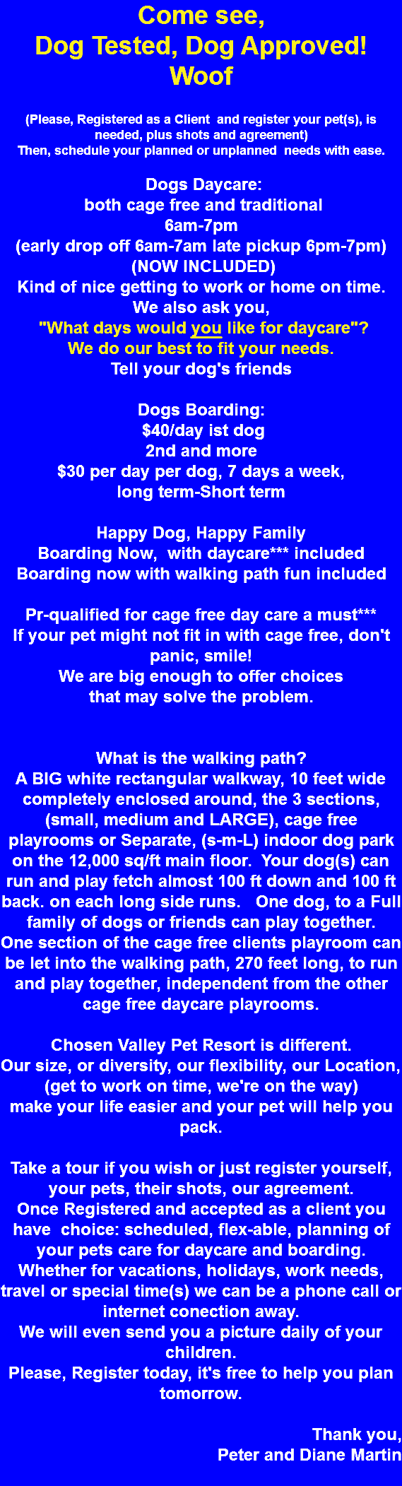 Come see, Dog Tested, Dog Approved! Woof (Please, Registered as a Client and register your pet(s), is needed, plus shots and agreement) Then, schedule your planned or unplanned needs with ease. Dogs Daycare: both cage free and traditional 6am-7pm (early drop off 6am-7am late pickup 6pm-7pm) (NOW INCLUDED) Kind of nice getting to work or home on time. We also ask you, "What days would you like for daycare"? We do our best to fit your needs. Tell your dog's friends Dogs Boarding: $40/day ist dog 2nd and more $30 per day per dog, 7 days a week, long term-Short term Happy Dog, Happy Family Boarding Now, with daycare*** included Boarding now with walking path fun included Pr-qualified for cage free day care a must*** If your pet might not fit in with cage free, don't panic, smile! We are big enough to offer choices that may solve the problem. What is the walking path? A BIG white rectangular walkway, 10 feet wide completely enclosed around, the 3 sections, (small, medium and LARGE), cage free playrooms or Separate, (s-m-L) indoor dog park on the 12,000 sq/ft main floor. Your dog(s) can run and play fetch almost 100 ft down and 100 ft back. on each long side runs. One dog, to a Full family of dogs or friends can play together. One section of the cage free clients playroom can be let into the walking path, 270 feet long, to run and play together, independent from the other cage free daycare playrooms. Chosen Valley Pet Resort is different. Our size, or diversity, our flexibility, our Location, (get to work on time, we're on the way) make your life easier and your pet will help you pack. Take a tour if you wish or just register yourself, your pets, their shots, our agreement. Once Registered and accepted as a client you have choice: scheduled, flex-able, planning of your pets care for daycare and boarding. Whether for vacations, holidays, work needs, travel or special time(s) we can be a phone call or internet conection away. We will even send you a picture daily of your children. Please, Register today, it's free to help you plan tomorrow. Thank you, Peter and Diane Martin